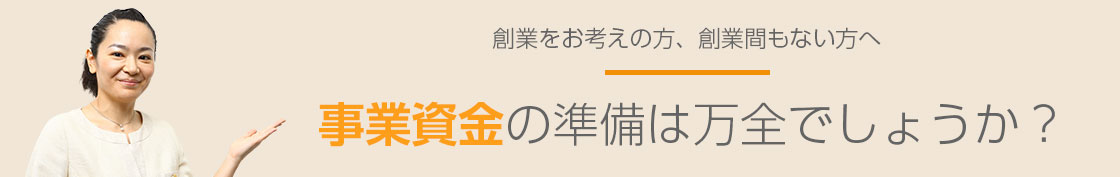 創業をお考えの方、創業間もない方へ 事業資金の準備は万全でしょうか?